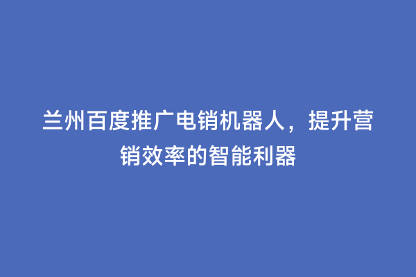 兰州百度推广电销机器人，提升营销效率的智能利器