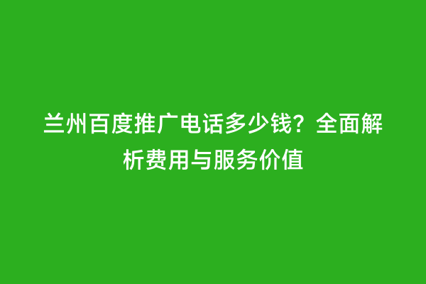 兰州百度推广电话多少钱？全面解析费用与服务价值