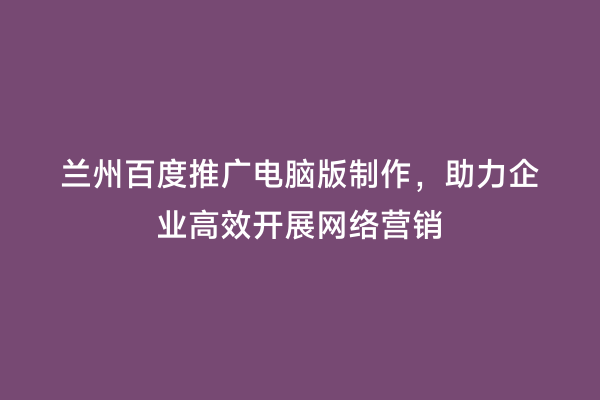 兰州百度推广电脑版制作，助力企业高效开展网络营销