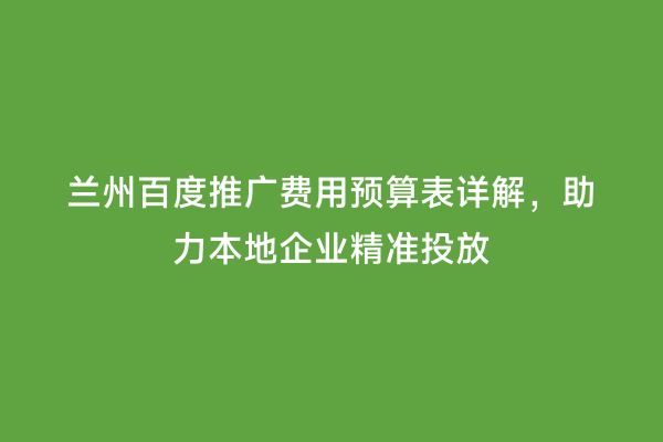 兰州百度推广费用预算表详解，助力本地企业精准投放