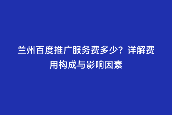 兰州百度推广服务费多少？详解费用构成与影响因素