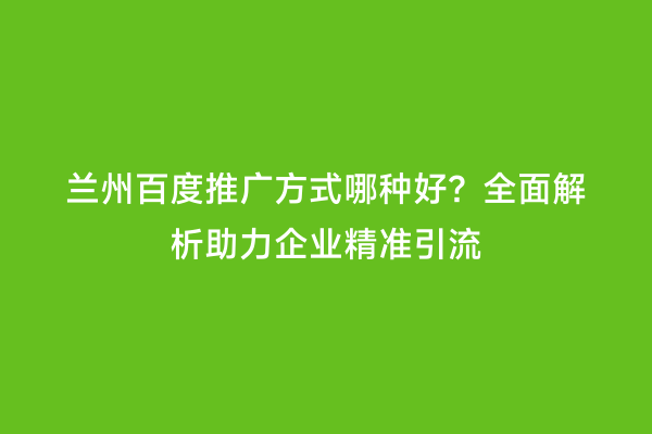 兰州百度推广方式哪种好？全面解析助力企业精准引流