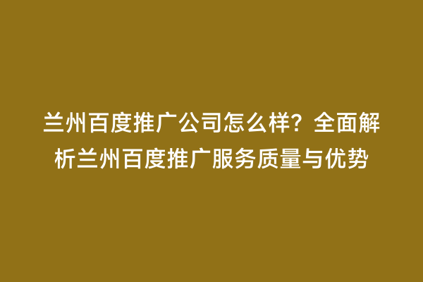 兰州百度推广公司怎么样？全面解析兰州百度推广服务质量与优势