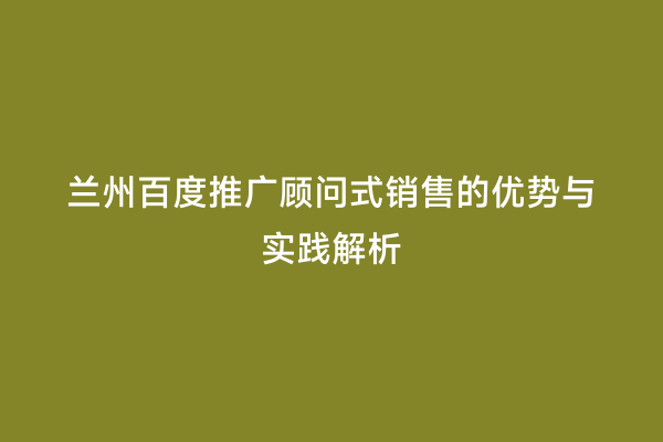 兰州百度推广顾问式销售的优势与实践解析