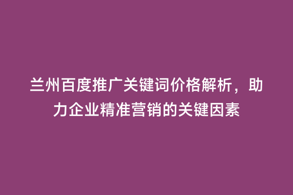 兰州百度推广关键词价格解析，助力企业精准营销的关键因素