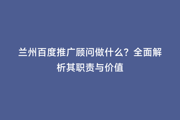 兰州百度推广顾问做什么？全面解析其职责与价值