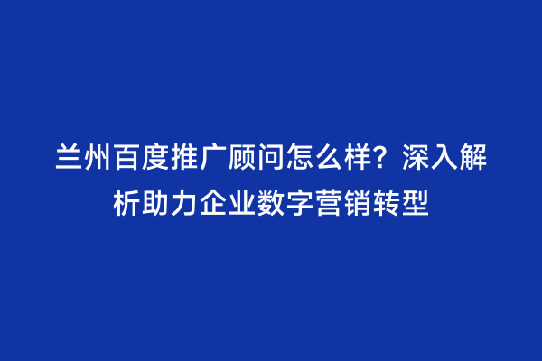 兰州百度推广顾问怎么样？深入解析助力企业数字营销转型