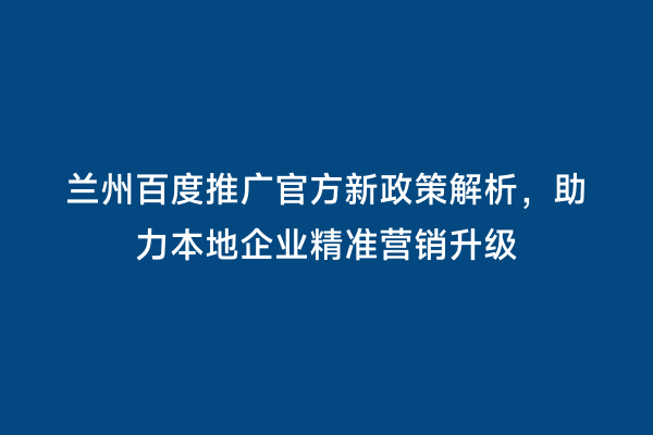 兰州百度推广官方新政策解析，助力本地企业精准营销升级