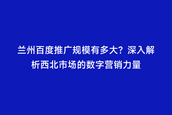 兰州百度推广规模有多大？深入解析西北市场的数字营销力量