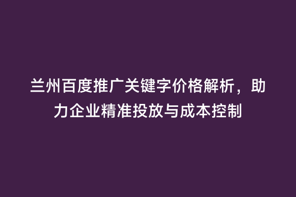 兰州百度推广关键字价格解析，助力企业精准投放与成本控制