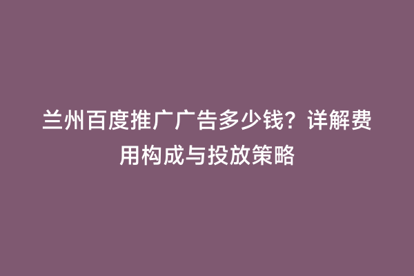兰州百度推广广告多少钱？详解费用构成与投放策略