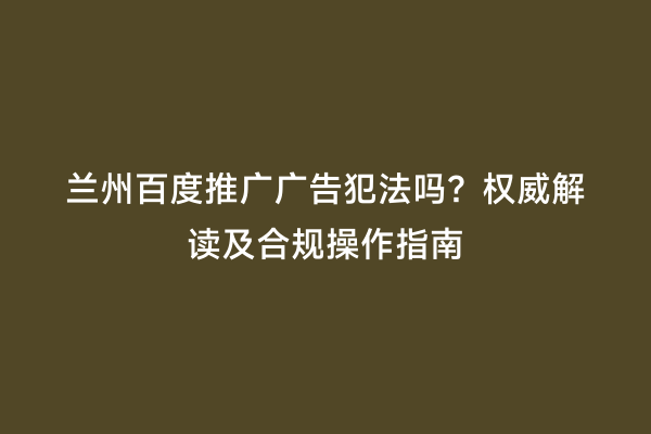 兰州百度推广广告犯法吗？权威解读及合规操作指南