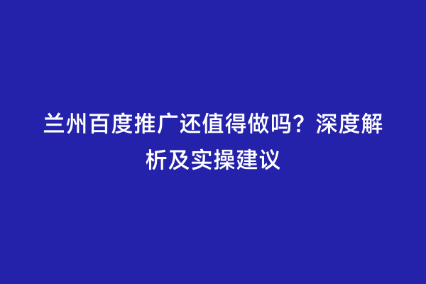 兰州百度推广还值得做吗？深度解析及实操建议